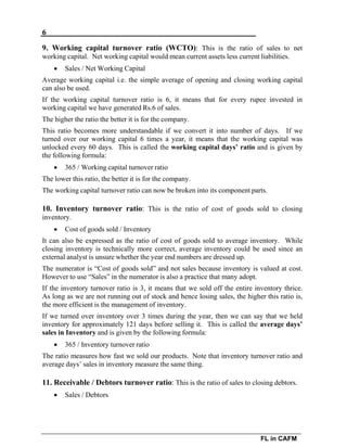6
FL in CAFM
9. Working capital turnover ratio (WCTO): This is the ratio of sales to net
working capital. Net working capital would mean current assets less current liabilities.
 Sales / Net Working Capital
Average working capital i.e. the simple average of opening and closing working capital
can also be used.
If the working capital turnover ratio is 6, it means that for every rupee invested in
working capital we have generated Rs.6 of sales.
The higher the ratio the better it is for the company.
This ratio becomes more understandable if we convert it into number of days. If we
turned over our working capital 6 times a year, it means that the working capital was
unlocked every 60 days. This is called the working capital days’ ratio and is given by
the following formula:
 365 / Working capital turnover ratio
The lower this ratio, the better it is for the company.
The working capital turnover ratio can now be broken into its component parts.
10. Inventory turnover ratio: This is the ratio of cost of goods sold to closing
inventory.
 Cost of goods sold / Inventory
It can also be expressed as the ratio of cost of goods sold to average inventory. While
closing inventory is technically more correct, average inventory could be used since an
external analyst is unsure whether the year end numbers are dressed up.
The numerator is “Cost of goods sold” and not sales because inventory is valued at cost.
However to use “Sales” in the numerator is also a practice that many adopt.
If the inventory turnover ratio is 3, it means that we sold off the entire inventory thrice.
As long as we are not running out of stock and hence losing sales, the higher this ratio is,
the more efficient is the management of inventory.
If we turned over inventory over 3 times during the year, then we can say that we held
inventory for approximately 121 days before selling it. This is called the average days’
sales in Inventory and is given by the following formula:
 365 / Inventory turnover ratio
The ratio measures how fast we sold our products. Note that inventory turnover ratio and
average days’ sales in inventory measure the same thing.
11. Receivable / Debtors turnover ratio: This is the ratio of sales to closing debtors.
 Sales / Debtors
 