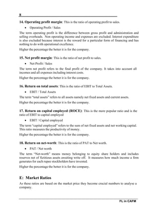 8
FL in CAFM
14. Operating profit margin: This is the ratio of operating profit to sales.
 Operating Profit / Sales
The term operating profit is the difference between gross profit and administration and
selling overheads. Non operating income and expenses are excluded. Interest expenditure
is also excluded because interest is the reward for a particular form of financing and has
nothing to do with operational excellence.
Higher the percentage the better it is for the company.
15. Net profit margin: This is the ratio of net profit to sales.
 Net Profit / Sales
The term net profit refers to the final profit of the company. It takes into account all
incomes and all expenses including interest costs.
Higher the percentage the better it is for the company.
16. Return on total assets: This is the ratio of EBIT to Total Assets.
 EBIT / Total Assets
The term “total assets” refers to all assets namely net fixed assets and current assets.
Higher the percentage the better it is for the company.
17. Return on capital employed (ROCE): This is the more popular ratio and is the
ratio of EBIT to capital employed
 EBIT / Capital employed
The term “capital employed” refers to the sum of net fixed assets and net working capital.
This ratio measures the productivity of money.
Higher the percentage the better it is for the company.
18. Return on net-worth: This is the ratio of PAT to Net worth.
 PAT / Net worth
The term “Net-worth” means money belonging to equity share holders and includes
reserves net of fictitious assets awaiting write off. It measures how much income a firm
generates for each rupee stockholders have invested.
Higher the percentage the better it is for the company.
E: Market Ratios
As these ratios are based on the market price they become crucial numbers to analyse a
company.
 