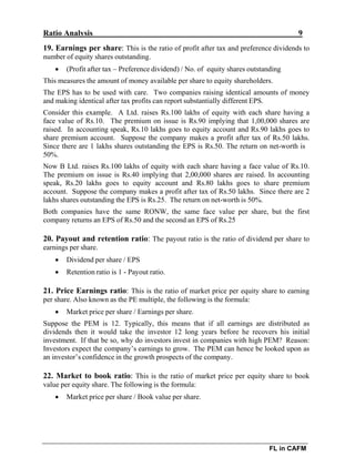 Ratio Analysis 9
FL in CAFM
19. Earnings per share: This is the ratio of profit after tax and preference dividends to
number of equity shares outstanding.
 (Profit after tax – Preference dividend) / No. of equity shares outstanding
This measures the amount of money available per share to equity shareholders.
The EPS has to be used with care. Two companies raising identical amounts of money
and making identical after tax profits can report substantially different EPS.
Consider this example. A Ltd. raises Rs.100 lakhs of equity with each share having a
face value of Rs.10. The premium on issue is Rs.90 implying that 1,00,000 shares are
raised. In accounting speak, Rs.10 lakhs goes to equity account and Rs.90 lakhs goes to
share premium account. Suppose the company makes a profit after tax of Rs.50 lakhs.
Since there are 1 lakhs shares outstanding the EPS is Rs.50. The return on net-worth is
50%.
Now B Ltd. raises Rs.100 lakhs of equity with each share having a face value of Rs.10.
The premium on issue is Rs.40 implying that 2,00,000 shares are raised. In accounting
speak, Rs.20 lakhs goes to equity account and Rs.80 lakhs goes to share premium
account. Suppose the company makes a profit after tax of Rs.50 lakhs. Since there are 2
lakhs shares outstanding the EPS is Rs.25. The return on net-worth is 50%.
Both companies have the same RONW, the same face value per share, but the first
company returns an EPS of Rs.50 and the second an EPS of Rs.25
20. Payout and retention ratio: The payout ratio is the ratio of dividend per share to
earnings per share.
 Dividend per share / EPS
 Retention ratio is 1 - Payout ratio.
21. Price Earnings ratio: This is the ratio of market price per equity share to earning
per share. Also known as the PE multiple, the following is the formula:
 Market price per share / Earnings per share.
Suppose the PEM is 12. Typically, this means that if all earnings are distributed as
dividends then it would take the investor 12 long years before he recovers his initial
investment. If that be so, why do investors invest in companies with high PEM? Reason:
Investors expect the company’s earnings to grow. The PEM can hence be looked upon as
an investor’s confidence in the growth prospects of the company.
22. Market to book ratio: This is the ratio of market price per equity share to book
value per equity share. The following is the formula:
 Market price per share / Book value per share.
 