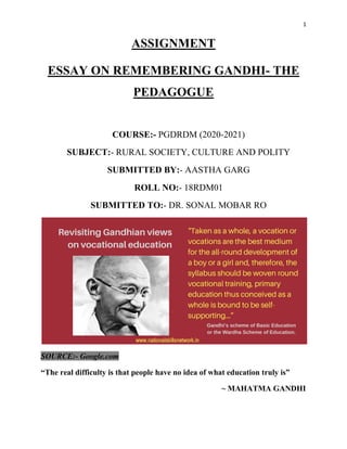 1
ASSIGNMENT
ESSAY ON REMEMBERING GANDHI- THE
PEDAGOGUE
COURSE:- PGDRDM (2020-2021)
SUBJECT:- RURAL SOCIETY, CULTURE AND POLITY
SUBMITTED BY:- AASTHA GARG
ROLL NO:- 18RDM01
SUBMITTED TO:- DR. SONAL MOBAR RO
SOURCE:- Google.com
“The real difficulty is that people have no idea of what education truly is”
~ MAHATMA GANDHI
 
