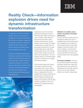 Reality Check—Information

explosion drives need for
dynamic infrastructure
transformation
                                             Organizations around the world are           Attributes of a scalable, secure,
The explosion of data and transactions       generating extraordinary amounts of          resilient, and dynamic information
demands creative, new approaches to          information daily. Higher transaction vol­   infrastructure
managing your information infrastructure.    umes, increases in data quality, and         The best information infrastructures are
                                             data archives have driven a rapid            developed by leaders who focus on
IBM can help you develop a strategy and
                                             increase in the demand for storage           capabilities ﬁrst and technology second.
comprehensive approach to delivering a
                                             capacity. Without changes, the majority      Core capabilities found in better infor­
resilient information infrastructure for     of organizations can expect their stor­      mation infrastructures are: Information
securely storing and managing informa­       age capacity requirements to increase        availability, information retention, infor­

tion and mitigating business risks.          at double-digit rates annually. Most         mation compliance, and information
                                             analysts agree that the cost of manag­       security. Regardless of the brand, age,
                                             ing each GB of storage is three to ten       or price paid; better information infra­
According to Enterprise Strategy Group,
                                             times more than acquiring it. The most       structures deliver these core capabilities
“Information volumes will only continue to
                                             important aspects of controlling storage     reliably.
increase at double digit rates unless cus­   costs are to minimize time to manage
tomers take steps to better control and      and maximize utilization.                    Information availability is the driver
manage their resources. The sooner IT                                                     for over half the expense of the typical
                                             CIOs have been tasked with creating          information infrastructure. Highly avail­
decision makers take a hard look at their
                                             more dynamic, efficient and lower            able systems drive more revenue and
information infrastructure requirements,
                                             cost infrastructures, while increasing       staff productivity. Conversely, downtime
the sooner they can begin to save            service levels and managing larger data      costs can be very high. Extended
money, reduce risk and improve opera­        volumes. Organizations have often            downtime can impact company value.

tional efficiencies.”1                       updated their information infrastructures
                                             primarily based on the best price at
                                             the time, leading to technology silos.
                                             Savings in IT acquisition costs are offset
                                             by higher downstream costs, due to
                                             infrastructure complexity and lack of
                                             interoperability.
 