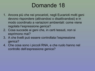 Domande 18
1. Ancora più che nei procarioti, negli Eucarioti molti geni
devono rispondere (attivandosi o disattivandosi) e in
modo coordinato a variazioni ambientali: come viene
regolata l’espressione genica?
2. Cosa succede ai geni che, in certi tessuti, non si
esprimono mai?
3. A che livelli può essere controllata l’espressione
genica?
4. Che cosa sono i piccoli RNA, e che ruolo hanno nel
controllo dell’espressione genica?
 