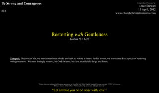 Be Strong and Courageous                                                                                                                                                       Compiled and Presented by:

                                                                                                                                                                                Dave Stewart
                                                                                                                                                                               15 April, 2012
#18
                                                                                                                                                               www.churchofchristmiranda.com




                                                      Restorting with Gentleness
                                                                                    Joshua 22.13-20




      Synopsis: Because of sin, we must sometimes rebuke and seek to restore a sinner. In this lesson, we learn some key aspects of restoring
      with gentleness. We must lovingly restore,, be God focused, be clear, sacriﬁcially help, and listen.




                                  “Unless otherwise indicated, all Scripture quotations are from The Holy Bible, English Standard Version, copyright © 2001 by Crossway
                                                           Bibles, a division of Good News Publishers. Used by permission. All rights reserved.”


                                                       “Let all that you do be done with love.”
 