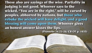 These also are sayings of the wise. Partiality in
judging is not good. Whoever says to the
wicked, “You are in the right,” will be cursed by
peoples, abhorred by nations, but those who
rebuke the wicked will have delight, and a good
blessing will come upon them. Whoever gives
an honest answer kisses the lips.
                      (Proverbs 24.23-26; CB OT p. 1035)
 