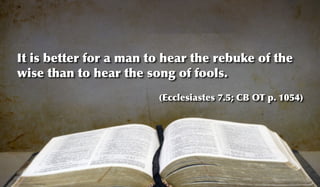 It is better for a man to hear the rebuke of the
wise than to hear the song of fools.
                        (Ecclesiastes 7.5; CB OT p. 1054)
 