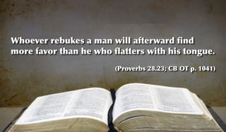 Whoever rebukes a man will afterward ﬁnd
more favor than he who ﬂatters with his tongue.
                       (Proverbs 28.23; CB OT p. 1041)
 