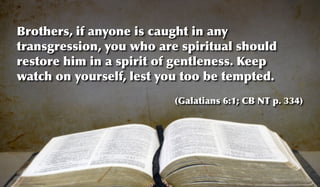 Brothers, if anyone is caught in any
transgression, you who are spiritual should
restore him in a spirit of gentleness. Keep
watch on yourself, lest you too be tempted.
                          (Galatians 6:1; CB NT p. 334)
 