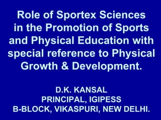 Role of Sportex Sciences
in the Promotion of Sports
and Physical Education with
special reference to Physical
Growth & Development.
D.K. KANSAL
PRINCIPAL, IGIPESS
B-BLOCK, VIKASPURI, NEW DELHI.
 