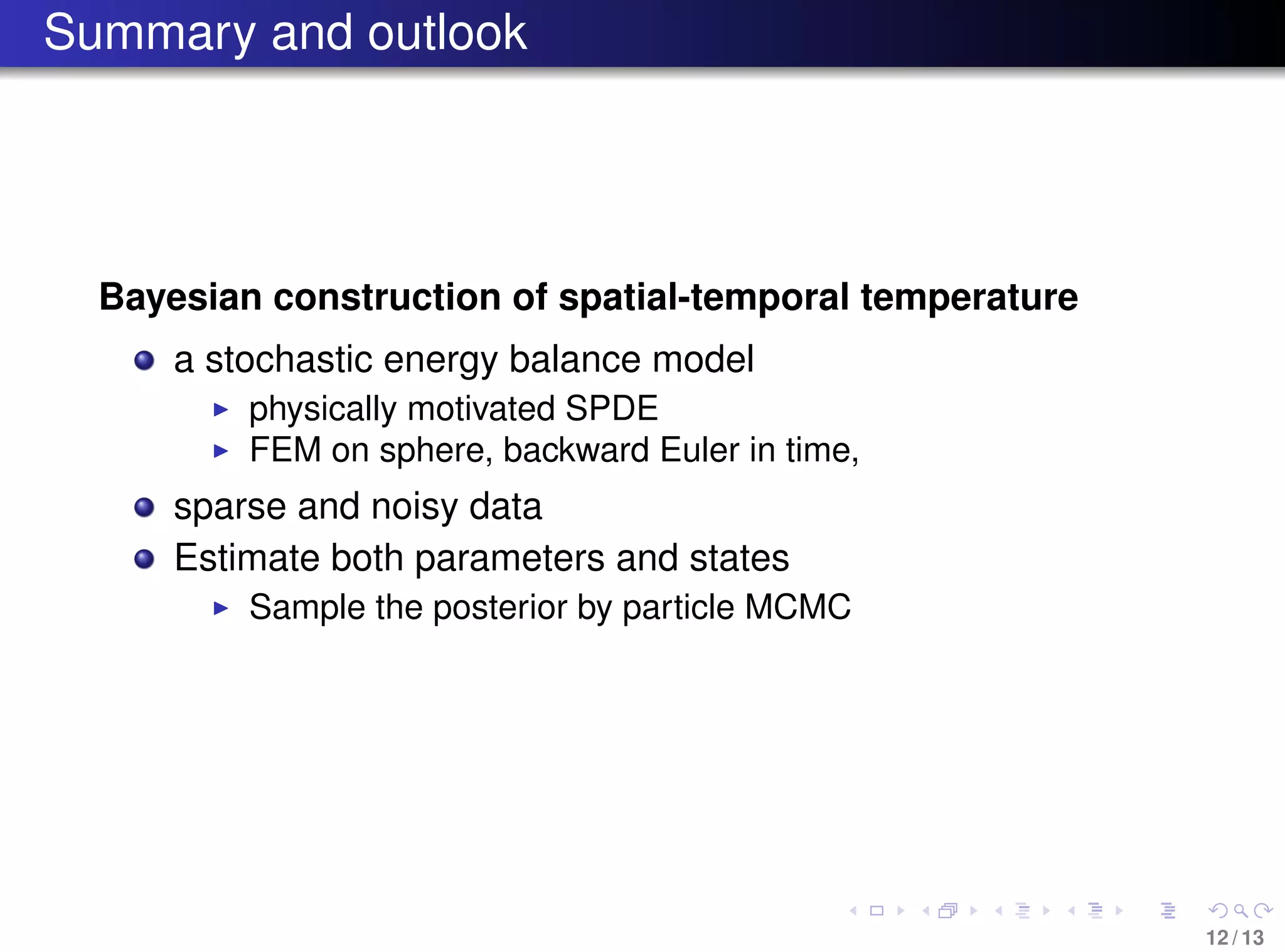 Summary and outlook
Bayesian construction of spatial-temporal temperature
a stochastic energy balance model
physically motivated SPDE
FEM on sphere, backward Euler in time,
sparse and noisy data
Estimate both parameters and states
Sample the posterior by particle MCMC
12 / 13
 