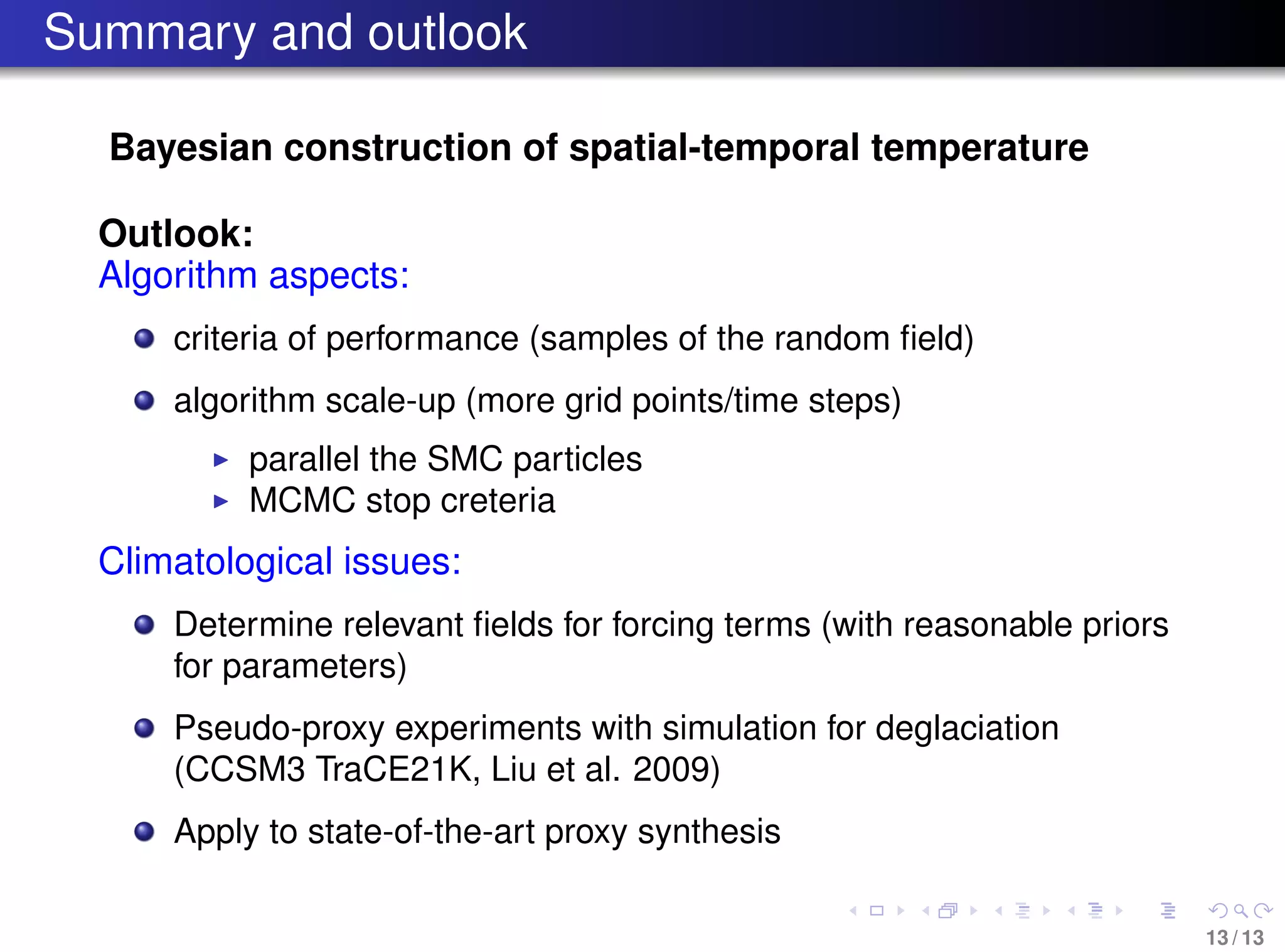 Summary and outlook
Bayesian construction of spatial-temporal temperature
Outlook:
Algorithm aspects:
criteria of performance (samples of the random ﬁeld)
algorithm scale-up (more grid points/time steps)
parallel the SMC particles
MCMC stop creteria
Climatological issues:
Determine relevant ﬁelds for forcing terms (with reasonable priors
for parameters)
Pseudo-proxy experiments with simulation for deglaciation
(CCSM3 TraCE21K, Liu et al. 2009)
Apply to state-of-the-art proxy synthesis
13 / 13
 