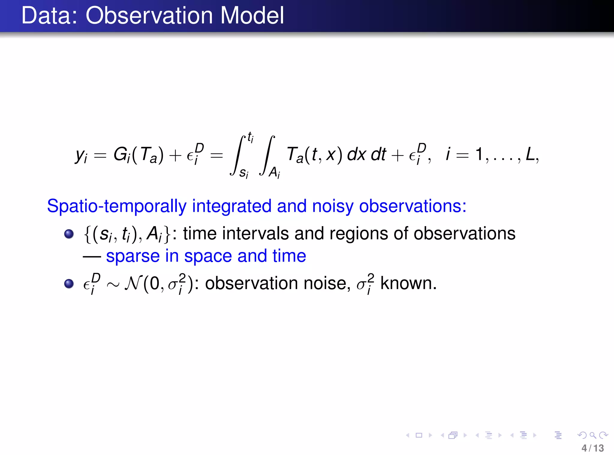 Data: Observation Model
yi = Gi(Ta) + D
i =
ti
si Ai
Ta(t, x) dx dt + D
i , i = 1, . . . , L,
Spatio-temporally integrated and noisy observations:
{(si, ti), Ai}: time intervals and regions of observations
— sparse in space and time
D
i ∼ N(0, σ2
i ): observation noise, σ2
i known.
4 / 13
 