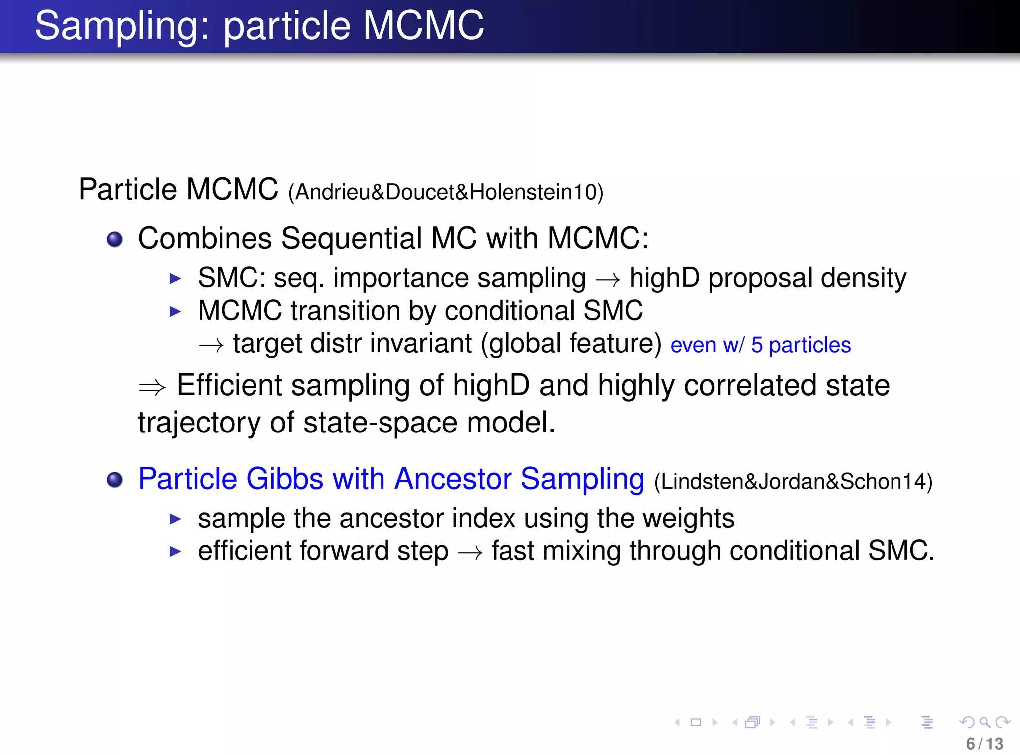 Sampling: particle MCMC
Particle MCMC (Andrieu&Doucet&Holenstein10)
Combines Sequential MC with MCMC:
SMC: seq. importance sampling → highD proposal density
MCMC transition by conditional SMC
→ target distr invariant (global feature) even w/ 5 particles
⇒ Efﬁcient sampling of highD and highly correlated state
trajectory of state-space model.
Particle Gibbs with Ancestor Sampling (Lindsten&Jordan&Schon14)
sample the ancestor index using the weights
efﬁcient forward step → fast mixing through conditional SMC.
6 / 13
 