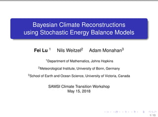 Bayesian Climate Reconstructions
using Stochastic Energy Balance Models
Fei Lu 1 Nils Weitzel2 Adam Monahan3
1Department of Mathematics, Johns Hopkins
2Meteorological Institute, University of Bonn, Germany
3School of Earth and Ocean Science, University of Victoria, Canada
SAMSI Climate Transition Workshop
May 15, 2018
1 / 13
 