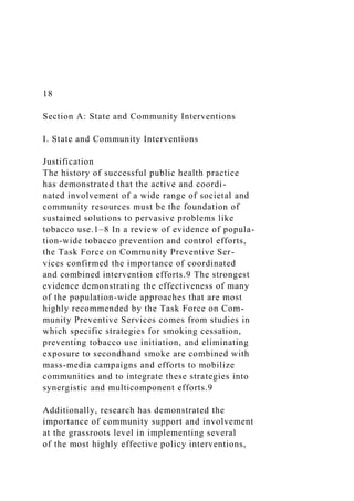 18
Section A: State and Community Interventions
I. State and Community Interventions
Justification
The history of successful public health practice
has demonstrated that the active and coordi-
nated involvement of a wide range of societal and
community resources must be the foundation of
sustained solutions to pervasive problems like
tobacco use.1–8 In a review of evidence of popula-
tion-wide tobacco prevention and control efforts,
the Task Force on Community Preventive Ser-
vices confirmed the importance of coordinated
and combined intervention efforts.9 The strongest
evidence demonstrating the effectiveness of many
of the population-wide approaches that are most
highly recommended by the Task Force on Com-
munity Preventive Services comes from studies in
which specific strategies for smoking cessation,
preventing tobacco use initiation, and eliminating
exposure to secondhand smoke are combined with
mass-media campaigns and efforts to mobilize
communities and to integrate these strategies into
synergistic and multicomponent efforts.9
Additionally, research has demonstrated the
importance of community support and involvement
at the grassroots level in implementing several
of the most highly effective policy interventions,
 