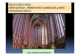SELECCIÓN II PAEG 
ARTE GÓTICO , PRIMITIVOS FLAMENCOS y ARTE 
HISPANOISLÁMICO 
Santa Capilla de Paris SIGLO XIII 
 