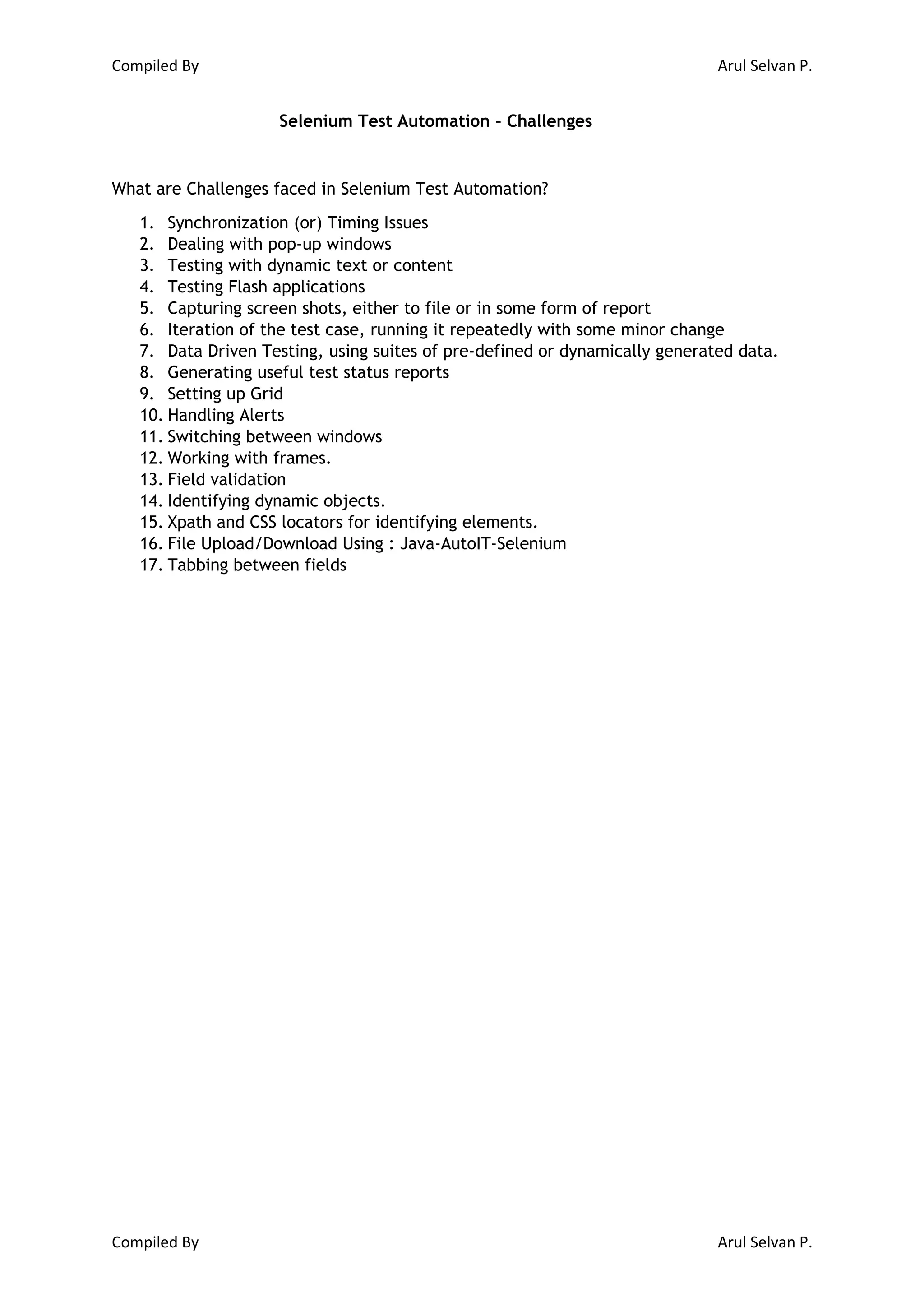 Compiled By Arul Selvan P. Compiled By Arul Selvan P. Selenium Test Automation - Challenges What are Challenges faced in Selenium Test Automation? 1. Synchronization (or) Timing Issues 2. Dealing with pop-up windows 3. Testing with dynamic text or content 4. Testing Flash applications 5. Capturing screen shots, either to file or in some form of report 6. Iteration of the test case, running it repeatedly with some minor change 7. Data Driven Testing, using suites of pre-defined or dynamically generated data. 8. Generating useful test status reports 9. Setting up Grid 10. Handling Alerts 11. Switching between windows 12. Working with frames. 13. Field validation 14. Identifying dynamic objects. 15. Xpath and CSS locators for identifying elements. 16. File Upload/Download Using : Java-AutoIT-Selenium 17. Tabbing between fields