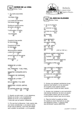 SEÑOR DE LA VIDA
Gilmer Torres
1.- Tu rostro escondido
MI
nos dejas mirar,
SI7
y un rostro de hermano
nos haces buscar.
MI
Oculto en nuestra carne
de sudor y de tierra.
...7 LA
Y escondido, tu cariño,
MI SI7
nos entregas.
MI
Cuando tú has venido
la vida empezó.
SI7
Cuando tú te fuiste
la vida siguió.
MI
Ahora quieren matarla
y esta vida no muere
...7 LA
porque corre por las venas
MI SI7
de tu pueblo.
MI ...7
SEÑOR DE LA VIDA
LA
DEL PRINCIPIO Y DEL FINAL,
MI
NUESTRO CORAZÓN ESTA
SI7
CANSADO DE ESPERAR.
MI ...7
SEÑOR DE LA VIDA /
LA
DE LA TIERRA Y EL MAR
MI
NUESTRAS VOCES JUNTAS,
SI7
SE ENTRELAZAN PA` CANTAR
LA SI7 MI
2.- Nuestro es este suelo / y no lo dejaremos.
Nuestro es el aire / y no lo perderemos.
Nuestro es el sol / y no lo apagaremos.
Y este vida que es nuestra cuidaremos.
3.- Por eso hoy te ofrecemos / toda nuestra vida,
con manos encallecidas / y el corazón herido.
El pan que te traemos / es el fruto del trabajo
que tu pueblo ha sembrado / y lo ha ganado.
EL NOS HA ELEGIDO
Gilmer Torres
1.- El nos ha elegi-do
mi SOL
pa` anunciar su amor
RE SOL
y a todos los cauti-vos
mi SOL
su liberación.
RE SOL
A los desterrados
DO RE SOL
que pronto volverán
SI7 mi
y a los afli - gidos/
DO RE SOL
que no llorarán.
SI7 mi ( SI7 mi / SI7 mi )
DERRAMA SOBRE NOSOTROS
DO RE SOL
TU FUERZA Y TU PODER
DO RE SOL
PA` ANUNCIAR BUENAS NUEVAS
LA SOL
A MI PUEBLO OTRA VEZ:
SI7 mi
"HA LLEGADO EL MOMENTO
DO RE SOL
ES TIEMPO DE AVANZAR,
DO RE SOL
LA HORA DE LOS POBRES
LA SOL
YA ACABA DE EMPEZAR".
SI7 mi
2.- Aunque nos persigan/ sembremos la paz,
seremos más fuertes/ y no nos vencerán.
Si la muerte cruza/ nuestro corazón
tu pueblo nunca morirá/ de nuevo nacerá.
3.- Aunque nos condenen/ a una cruel prisión,
más fuerzas tendremos/ de amar con pasión.
A este pueblo nuestro/ que nos vio nacer,
a este hermano nuestro/ que nos vio crecer.
4.- Trigo de molino/ tu pueblo es Señor.
Si la piedra es dura/ más fuerte es el calor
que abrigamos juntos./ Y seremos PAN
que alimentará/ nuestra LIBERTAD.
Jordi0077/ 29-06-83
18
19
 