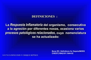 S E P S I S INFECCION Y CHOQUE SEPTICOS E P S I S INFECCION Y CHOQUE SEPTICO
DEFINICIONES :DEFINICIONES :
LaLa Respuesta InflamatoriaRespuesta Inflamatoria del organismo, consecutivadel organismo, consecutiva
aa la agresión por diferentes noxasla agresión por diferentes noxas, ocasiona varios, ocasiona varios
procesos patológicos relacionadosprocesos patológicos relacionados,, cuya nomenclaturacuya nomenclatura
se ha actualizado:se ha actualizado:
Bone RC. Definitions for Sepsis/MODS
CHEST(1994)101:1644-52
 