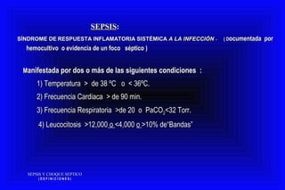 SEPSIS Y CHOQUE SEPTICOSEPSIS Y CHOQUE SEPTICO
( D E F I N I C I O N E S )( D E F I N I C I O N E S )
SEPSISSEPSIS::
SÍNDROME DESÍNDROME DE RESPUESTA INFLAMATORIA SISTÉMICARESPUESTA INFLAMATORIA SISTÉMICA A LA INFECCIÓNA LA INFECCIÓN -- ( D( Documentada porocumentada por
hemocultivohemocultivo oo evidencia de un foco séptico )evidencia de un foco séptico )
MManifestada por dos o más de las siguientes condiciones :anifestada por dos o más de las siguientes condiciones :
1) Temperatura > de 38 ºC o < 36ºC.1) Temperatura > de 38 ºC o < 36ºC.
2) Frecuencia Cardiaca > de 90 min.2) Frecuencia Cardiaca > de 90 min.
3) Frecuencia Respiratoria >de 20 o PaCO3) Frecuencia Respiratoria >de 20 o PaCO22<32 Torr.<32 Torr.
4) Leucocitosis >12,0004) Leucocitosis >12,000 oo <4,000<4,000 oo >10% de“Bandas”>10% de“Bandas”
 