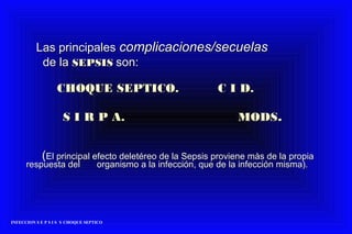 Las principalesLas principales complicaciones/secuelascomplicaciones/secuelas
de lade la SEPSISSEPSIS son:son:
CHOQUE SEPTICO. C I D.CHOQUE SEPTICO. C I D.
S I R P A. MODSS I R P A. MODS..
((El principal efecto deletéreo de la Sepsis proviene màs de la propiaEl principal efecto deletéreo de la Sepsis proviene màs de la propia
respuesta delrespuesta del organismo a la infección, que de la infección misma).organismo a la infección, que de la infección misma).
INFECCION S E P S I S Y CHOQUE SEPTICO
 