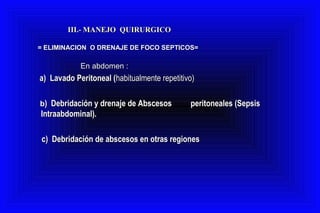 III.-III.- MANEJO QUIRURGICOMANEJO QUIRURGICO
= ELIMINACION O DRENAJE DE FOCO SEPTICOS== ELIMINACION O DRENAJE DE FOCO SEPTICOS=
En abdomen :En abdomen :
a) Lavado Peritoneal (a) Lavado Peritoneal (habitualmente repetitivo)habitualmente repetitivo)
bb) Debridación y drenaje de Abscesos) Debridación y drenaje de Abscesos peritoneales (Sepsisperitoneales (Sepsis
Intraabdominal).Intraabdominal).
c) Debridación de abscesos en otras regionesc) Debridación de abscesos en otras regiones
 
