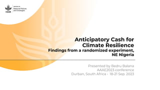 Anticipatory Cash for
Climate Resilience
Findings from a randomized experiment,
NE Nigeria
Presented by Bedru Balana
AAAE2023 conference
Durban, South Africa • 18-21 Sep. 2023
 