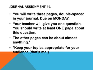 JOURNAL ASSIGNMENT #1 
• You will write three pages, double-spaced 
in your journal. Due on MONDAY. 
• Your teacher will give you one question. 
You should write at least ONE page about 
this question. 
• The other pages can be about almost 
anything.* 
• *Keep your topics appropriate for your 
audience (that’s me!) 
 