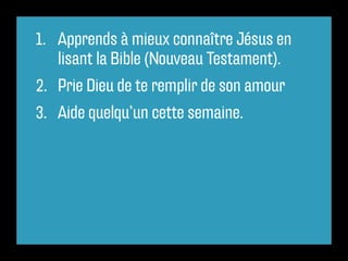 1. Apprends à mieux connaître Jésus en
lisant la Bible (Nouveau Testament).
2. Prie Dieu de te remplir de son amour
3. Aide quelqu’un cette semaine.