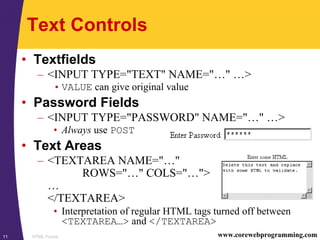 HTML Forms11 www.corewebprogramming.com
Text Controls
• Textfields
– <INPUT TYPE="TEXT" NAME="…" …>
• VALUE can give original value
• Password Fields
– <INPUT TYPE="PASSWORD" NAME="…" …>
• Always use POST
• Text Areas
– <TEXTAREA NAME="…"
ROWS="…" COLS="…">
…
</TEXTAREA>
• Interpretation of regular HTML tags turned off between
<TEXTAREA…> and </TEXTAREA>
 