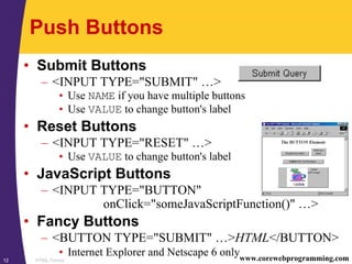 HTML Forms12 www.corewebprogramming.com
Push Buttons
• Submit Buttons
– <INPUT TYPE="SUBMIT" …>
• Use NAME if you have multiple buttons
• Use VALUE to change button's label
• Reset Buttons
– <INPUT TYPE="RESET" …>
• Use VALUE to change button's label
• JavaScript Buttons
– <INPUT TYPE="BUTTON"
onClick="someJavaScriptFunction()" …>
• Fancy Buttons
– <BUTTON TYPE="SUBMIT" …>HTML</BUTTON>
• Internet Explorer and Netscape 6 only
 