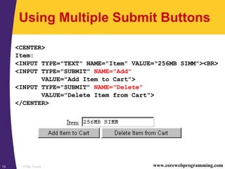 HTML Forms13 www.corewebprogramming.com
Using Multiple Submit Buttons
<CENTER>
Item:
<INPUT TYPE="TEXT" NAME="Item" VALUE="256MB SIMM"><BR>
<INPUT TYPE="SUBMIT" NAME="Add"
VALUE="Add Item to Cart">
<INPUT TYPE="SUBMIT" NAME="Delete"
VALUE="Delete Item from Cart">
</CENTER>
 