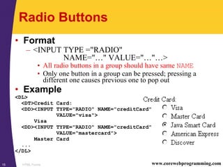 HTML Forms15 www.corewebprogramming.com
Radio Buttons
• Format
– <INPUT TYPE ="RADIO"
NAME="…" VALUE="…"…>
• All radio buttons in a group should have same NAME
• Only one button in a group can be pressed; pressing a
different one causes previous one to pop out
• Example
<DL>
<DT>Credit Card:
<DD><INPUT TYPE="RADIO" NAME="creditCard"
VALUE="visa">
Visa
<DD><INPUT TYPE="RADIO" NAME="creditCard"
VALUE="mastercard">
Master Card
...
</DL>
 