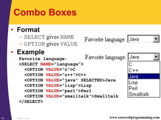 HTML Forms16 www.corewebprogramming.com
Combo Boxes
• Format
– SELECT gives NAME
– OPTION gives VALUE
• Example
Favorite language:
<SELECT NAME="language">
<OPTION VALUE="c">C
<OPTION VALUE="c++">C++
<OPTION VALUE="java" SELECTED>Java
<OPTION VALUE="lisp">Lisp
<OPTION VALUE="perl">Perl
<OPTION VALUE="smalltalk">Smalltalk
</SELECT>
 
