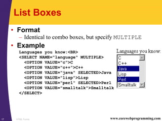 HTML Forms17 www.corewebprogramming.com
List Boxes
• Format
– Identical to combo boxes, but specify MULTIPLE
• Example
Languages you know:<BR>
<SELECT NAME="language" MULTIPLE>
<OPTION VALUE="c">C
<OPTION VALUE="c++">C++
<OPTION VALUE="java" SELECTED>Java
<OPTION VALUE="lisp">Lisp
<OPTION VALUE="perl" SELECTED>Perl
<OPTION VALUE="smalltalk">Smalltalk
</SELECT>
 