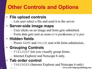 HTML Forms18 www.corewebprogramming.com
Other Controls and Options
• File upload controls
– Lets user select a file and send it to the server
• Server-side image maps
– User clicks on an image and form gets submitted.
– Form data gets sent as name.x=x-pos&name.y=y-pos
• Hidden fields
– Preset NAME and VALUE sent with form submission..
• Grouping Controls
– FIELDSET lets you visually group forms.
– Internet Explorer and Netscape 6 only.
• Tab order control
– TABINDEX (Internet Explorer and Netscape 6 only)
 