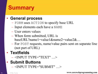 HTML Forms19 www.corewebprogramming.com
Summary
• General process
– FORM uses ACTION to specify base URL
– Input elements each have a NAME
– User enters values
– When form submitted, URL is
baseURL?name1=value1&name2=value2&…
– For POST requests, name/value pairs sent on separate line
(not part of URL)
• Textfields
– <INPUT TYPE="TEXT" …>
• Submit Buttons
– <INPUT TYPE="SUBMIT" …>
 