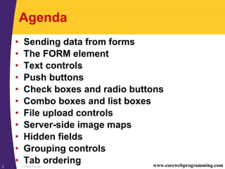 HTML Forms2 www.corewebprogramming.com
Agenda
• Sending data from forms
• The FORM element
• Text controls
• Push buttons
• Check boxes and radio buttons
• Combo boxes and list boxes
• File upload controls
• Server-side image maps
• Hidden fields
• Grouping controls
• Tab ordering
 