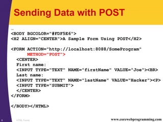 HTML Forms6 www.corewebprogramming.com
Sending Data with POST
…
<BODY BGCOLOR="#FDF5E6">
<H2 ALIGN="CENTER">A Sample Form Using POST</H2>
<FORM ACTION="http://localhost:8088/SomeProgram"
METHOD="POST">
<CENTER>
First name:
<INPUT TYPE="TEXT" NAME="firstName" VALUE="Joe"><BR>
Last name:
<INPUT TYPE="TEXT" NAME="lastName" VALUE="Hacker"><P>
<INPUT TYPE="SUBMIT">
</CENTER>
</FORM>
</BODY></HTML>
 