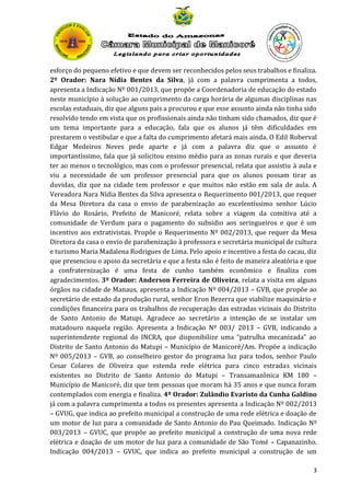 esforço do pequeno efetivo e que devem ser reconhecidos pelos seus trabalhos e finaliza.
2º Orador: Nara Nídia Bentes da Silva, já com a palavra cumprimenta a todos,
apresenta a Indicação Nº 001/2013, que propõe a Coordenadoria de educação do estado
neste município à solução ao cumprimento da carga horária de algumas disciplinas nas
escolas estaduais, diz que alguns pais a procurou e que esse assunto ainda não tinha sido
resolvido tendo em vista que os profissionais ainda não tinham sido chamados, diz que é
um tema importante para a educação, fala que os alunos já têm dificuldades em
prestarem o vestibular e que a falta do cumprimento afetará mais ainda. O Edil Roberval
Edgar Medeiros Neves pede aparte e já com a palavra diz que o assunto é
importantíssimo, fala que já solicitou ensino médio para as zonas rurais e que deveria
ter ao menos o tecnológico, mas com o professor presencial, relata que assistiu à aula e
viu a necessidade de um professor presencial para que os alunos possam tirar as
duvidas, diz que na cidade tem professor e que muitos não estão em sala de aula. A
Vereadora Nara Nídia Bentes da Silva apresenta o Requerimento 001/2013, que requer
da Mesa Diretora da casa o envio de parabenização ao excelentíssimo senhor Lúcio
Flávio do Rosário, Prefeito de Manicoré, relata sobre a viagem da comitiva até a
comunidade de Verdum para o pagamento do subsidio aos seringueiros e que é um
incentivo aos extrativistas. Propõe o Requerimento Nº 002/2013, que requer da Mesa
Diretora da casa o envio de parabenização à professora e secretária municipal de cultura
e turismo Maria Madalena Rodrigues de Lima. Pelo apoio e incentivo a festa do cacau, diz
que presenciou o apoio da secretária e que a festa não é feito de maneira aleatória e que
a confraternização é uma festa de cunho também econômico e finaliza com
agradecimentos. 3º Orador: Anderson Ferreira de Oliveira, relata a visita em alguns
órgãos na cidade de Manaus, apresenta a Indicação Nº 004/2013 – GVB, que propõe ao
secretário de estado da produção rural, senhor Eron Bezerra que viabilize maquinário e
condições financeira para os trabalhos de recuperação das estradas vicinais do Distrito
de Santo Antonio do Matupi. Agradece ao secretário a intenção de se instalar um
matadouro naquela região. Apresenta a Indicação Nº 003/ 2013 – GVB, indicando a
superintendente regional do INCRA, que disponibilize uma “patrulha mecanizada” ao
Distrito de Santo Antonio do Matupi – Município de Manicoré/Am. Propõe a indicação
Nº 005/2013 – GVB, ao conselheiro gestor do programa luz para todos, senhor Paulo
Cesar Colares de Oliveira que estenda rede elétrica para cinco estradas vicinais
existentes no Distrito de Santo Antonio do Matupi – Transamazônica KM 180 –
Município de Manicoré, diz que tem pessoas que moram há 35 anos e que nunca foram
contemplados com energia e finaliza. 4º Orador: Zulândio Evaristo da Cunha Galdino
já com a palavra cumprimenta a todos os presentes apresenta a Indicação Nº 002/2013
– GVUG, que indica ao prefeito municipal a construção de uma rede elétrica e doação de
um motor de luz para a comunidade de Santo Antonio do Pau Queimado. Indicação Nº
003/2013 – GVUC, que propõe ao prefeito municipal a construção de uma nova rede
elétrica e doação de um motor de luz para a comunidade de São Tomé – Capanazinho.
Indicação 004/2013 – GVUC, que indica ao prefeito municipal a construção de um
3

 