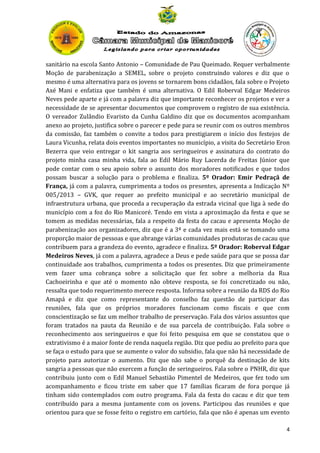 sanitário na escola Santo Antonio – Comunidade de Pau Queimado. Requer verbalmente
Moção de parabenização a SEMEL, sobre o projeto construindo valores e diz que o
mesmo é uma alternativa para os jovens se tornarem bons cidadãos, fala sobre o Projeto
Axé Mani e enfatiza que também é uma alternativa. O Edil Roberval Edgar Medeiros
Neves pede aparte e já com a palavra diz que importante reconhecer os projetos e ver a
necessidade de se apresentar documentos que comprovem o registro de sua existência.
O vereador Zulândio Evaristo da Cunha Galdino diz que os documentos acompanham
anexo ao projeto, justifica sobre o parecer e pede para se reunir com os outros membros
da comissão, faz também o convite a todos para prestigiarem o início dos festejos de
Laura Vicunha, relata dois eventos importantes no município, a visita do Secretário Eron
Bezerra que veio entregar o kit sangria aos seringueiros e assinatura do contrato do
projeto minha casa minha vida, fala ao Edil Mário Ruy Lacerda de Freitas Júnior que
pode contar com o seu apoio sobre o assunto dos moradores notificados e que todos
possam buscar a solução para o problema e finaliza. 5º Orador: Emir Pedraçã de
França, já com a palavra, cumprimenta a todos os presentes, apresenta a Indicação Nº
005/2013 – GVK, que requer ao prefeito municipal e ao secretário municipal de
infraestrutura urbana, que proceda a recuperação da estrada vicinal que liga à sede do
município com a foz do Rio Manicoré. Tendo em vista a aproximação da festa e que se
tomem as medidas necessárias, fala a respeito da festa do cacau e apresenta Moção de
parabenização aos organizadores, diz que é a 3ª e cada vez mais está se tomando uma
proporção maior de pessoas e que abrange várias comunidades produtoras de cacau que
contribuem para a grandeza do evento, agradece e finaliza. 5º Orador: Roberval Edgar
Medeiros Neves, já com a palavra, agradece a Deus e pede saúde para que se possa dar
continuidade aos trabalhos, cumprimenta a todos os presentes. Diz que primeiramente
vem fazer uma cobrança sobre a solicitação que fez sobre a melhoria da Rua
Cachoeirinha e que até o momento não obteve resposta, se foi concretizado ou não,
ressalta que todo requerimento merece resposta. Informa sobre a reunião da RDS do Rio
Amapá e diz que como representante do conselho faz questão de participar das
reuniões, fala que os próprios moradores funcionam como fiscais e que com
conscientização se faz um melhor trabalho de preservação. Fala dos vários assuntos que
foram tratados na pauta da Reunião e de sua parcela de contribuição. Fala sobre o
reconhecimento aos seringueiros e que foi feito pesquisa em que se constatou que o
extrativismo é a maior fonte de renda naquela região. Diz que pediu ao prefeito para que
se faça o estudo para que se aumente o valor do subsidio, fala que não há necessidade de
projeto para autorizar o aumento. Diz que não sabe o porquê da destinação de kits
sangria a pessoas que não exercem a função de seringueiros. Fala sobre o PNHR, diz que
contribuiu junto com o Edil Manuel Sebastião Pimentel de Medeiros, que fez todo um
acompanhamento e ficou triste em saber que 17 famílias ficaram de fora porque já
tinham sido contemplados com outro programa. Fala da festa do cacau e diz que tem
contribuído para a mesma juntamente com os jovens. Participou das reuniões e que
orientou para que se fosse feito o registro em cartório, fala que não é apenas um evento
4

 