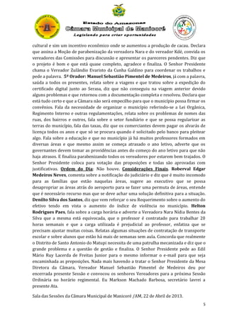 cultural e sim um incentivo econômico onde se aumentou a produção de cacau. Declara
que assina a Moção de parabenização da vereadora Nara e do vereador Kdé, convida os
vereadores das Comissões para discussão e apresentar os pareceres pendentes. Diz que
o projeto é bom e que está quase completo, agradece e finaliza. O Senhor Presidente
chama o Vereador Zulândio Evaristo da Cunha Galdino para coordenar os trabalhos e
pede a palavra. 5º Orador: Manuel Sebastião Pimentel de Medeiros, já com a palavra,
saúda a todos os presentes, relata sobre a viagens e que tratou sobre a expedição do
certificado digital junto ao Serasa, diz que não conseguiu na viagem anterior devido
alguns problemas e que retornou com a documentação completa e resolveu. Declara que
está tudo certo e que a Câmara não será empecilho para que o município possa firmar os
convênios. Fala da necessidade de organizar o município referindo-se a Lei Orgânica,
Regimento Interno e outras regulamentações, relata sobre os problemas de nomes das
ruas, dos bairros e outros, fala sobre o setor fundiário e que se possa regularizar as
terras do município, fala das taxas, diz que os comerciantes devem pagar os alvarás de
licença todos os anos e que só se procura quando é solicitado pelo banco para pleitear
algo. Fala sobre a educação e que no município já há muitos professores formados em
diversas áreas e que mesmo assim se começa atrasado o ano letivo, adverte que os
governantes devem tomar as providências antes do começo do ano letivo para que não
haja atrasos. E finaliza parabenizando todos os vereadores por estarem bem trajados. O
Senhor Presidente coloca para votação das proposições e todas são aprovadas com
justificativas. Ordem do Dia: Não houve. Considerações Finais. Roberval Edgar
Medeiros Neves, comenta sobre a notificação do judiciário e diz que é muito incomodo
para as famílias que estão naquelas áreas, sugere ao executivo que se possa
desapropriar as áreas atrás do aeroporto para se fazer uma permuta de áreas, entende
que é necessário recurso mas que se deve achar uma solução definitiva para a situação.
Denilto Silva dos Santos, diz que vem reforçar o seu Requerimento sobre o aumento do
efetivo tendo em vista o aumento do índice de violência no município. Helton
Rodrigues Paes, fala sobre a carga horária e adverte a Vereadora Nara Nídia Bentes da
Silva que a mesma está equivocada, que o professor é contratado para trabalhar 20
horas semanais e que a carga utilizada é prejudicial ao professor, enfatiza que se
precisam ajustar muitas coisas. Relatas algumas situações de contratação de transporte
escolar e sobre alunos que estão há mais de semanas sem aula. Concorda que realmente
o Distrito de Santo Antonio do Matupi necessita de uma patrulha mecanizada e diz que o
grande problema e a questão de gestão e finaliza. O Senhor Presidente pede ao Edil
Mário Ruy Lacerda de Freitas Junior para o mesmo informar o e-mail para que seja
encaminhada as preposições. Nada mais havendo a tratar o Senhor Presidente da Mesa
Diretora da Câmara, Vereador Manuel Sebastião Pimentel de Medeiros deu por
encerrada presente Sessão e convocou os senhores Vereadores para a próxima Sessão
Ordinária no horário regimental. Eu Markson Machado Barbosa, secretário lavrei a
presente Ata.
Sala das Sessões da Câmara Municipal de Manicoré /AM, 22 de Abril de 2013.
5

 