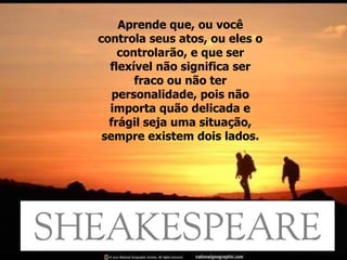 Aprende que, ou você controla seus atos, ou eles o controlarão, e que ser flexível não significa ser fraco ou não ter personalidade, pois não importa quão delicada e frágil seja uma situação, sempre existem dois lados. 