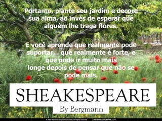 Portanto, plante seu jardim e decore sua alma, ao invés de esperar que alguém lhe traga flores. E você aprende que realmente pode suportar... que realmente é forte, e que pode ir muito mais longe depois de pensar que não se pode mais. 