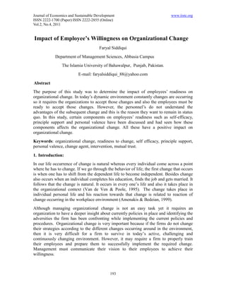 Journal of Economics and Sustainable Development                               www.iiste.org
ISSN 2222-1700 (Paper) ISSN 2222-2855 (Online)
Vol.2, No.4, 2011


Impact of Employee’s Willingness on Organizational Change
                                       Faryal Siddiqui
             Department of Management Sciences, Abbasia Campus
                The Islamia University of Bahawalpur, Punjab, Pakistan.
                          E-mail: faryalsiddiqui_88@yahoo.com

Abstract
The purpose of this study was to determine the impact of employees’ readiness on
organizational change. In today’s dynamic environment constantly changes are occurring
so it requires the organizations to accept those changes and also the employees must be
ready to accept those changes. However, the personnel’s do not understand the
advantages of the subsequent change and this is the reason they want to remain in status
quo. In this study, certain components on employees’ readiness such as self-efficacy,
principle support and personal valence have been discussed and had seen how these
components affects the organizational change. All these have a positive impact on
organizational change.
Keywords: organizational change, readiness to change, self efficacy, principle support,
personal valence, change agent, intervention, mutual trust.

1. Introduction:
In our life occurrence of change is natural whereas every individual come across a point
where he has to change. If we go through the behavior of life; the first change that occurs
is when one has to shift from the dependent life to become independent. Besides change
also occurs when an individual completes his education, finds the job and gets married. It
follows that the change is natural. It occurs in every one’s life and also it takes place in
the organizational context (Van de Ven & Poole, 1995). The change takes place in
individual personal life and his reaction towards that change is related to reaction of
change occurring in the workplace environment (Amenakis & Bedeian, 1999).
Although managing organizational change is not an easy task yet it requires an
organization to have a deeper insight about currently policies in place and identifying the
adversities the firm has been confronting while implementing the current policies and
procedures. Organizational change is very important because if the firms do not change
their strategies according to the different changes occurring around in the environment,
then it is very difficult for a firm to survive in today’s active, challenging and
continuously changing environment. However, it may require a firm to properly train
their employees and prepare them to successfully implement the required change.
Management must communicate their vision to their employees to achieve their
willingness.



                                             193
 