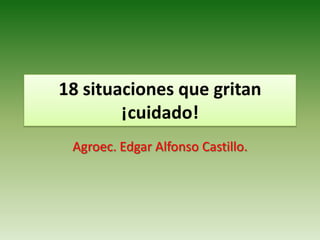 18 situaciones que gritan
        ¡cuidado!
 Agroec. Edgar Alfonso Castillo.
 