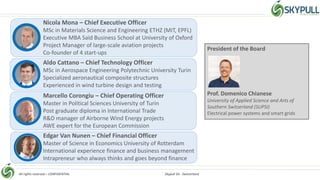 All rights reserved – CONFIDENTIAL Skypull SA - Switzerland
Nicola Mona – Chief Executive Officer
MSc in Materials Science and Engineering ETHZ (MIT, EPFL)
Executive MBA Saïd Business School at University of Oxford
Project Manager of large-scale aviation projects
Co-founder of 4 start-ups
Aldo Cattano – Chief Technology Officer
MSc in Aerospace Engineering Polytechnic University Turin
Specialized aeronautical composite structures
Experienced in wind turbine design and testing
Marcello Corongiu – Chief Operating Officer
Master in Political Sciences University of Turin
Post graduate diploma in International Trade
R&D manager of Airborne Wind Energy projects
AWE expert for the European Commission
Edgar Van Nunen – Chief Financial Officer
Master of Science in Economics University of Rotterdam
International experience finance and business management
Intrapreneur who always thinks and goes beyond finance
President of the Board
Prof. Domenico Chianese
University of Applied Science and Arts of
Southern Switzerland (SUPSI)
Electrical power systems and smart grids
 