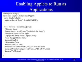 Enabling Applets to Run as
                         Applications
import javax.swing.*;
public class DisplayLabel extends JApplet {
 public DisplayLabel() {
   add(new JLabel("Great!", JLabel.CENTER));
 }

    public static void main(String[] args) {
      // Create a frame
      JFrame frame = new JFrame("Applet is in the frame");
      // Create an instance of the applet
      DisplayLabel applet = new DisplayLabel();
      // Add the applet to the frame
      frame.add(applet);
      // Display the frame
      frame.setSize(300, 100);
      frame.setLocationRelativeTo(null); // Center the frame
      frame.setDefaultCloseOperation(JFrame.EXIT_ON_CLOSE);
      frame.setVisible(true);
    }
}

                   Liang, Introduction to Java Programming, Ninth Edition, (c) 2013 Pearson Education, Inc. All
                                                        rights reserved.
                                                                                                                  10
 