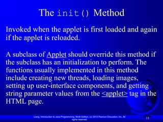 The init() Method
Invoked when the applet is first loaded and again
if the applet is reloaded.

A subclass of Applet should override this method if
the subclass has an initialization to perform. The
functions usually implemented in this method
include creating new threads, loading images,
setting up user-interface components, and getting
string parameter values from the <applet> tag in the
HTML page.
         Liang, Introduction to Java Programming, Ninth Edition, (c) 2013 Pearson Education, Inc. All
                                              rights reserved.
                                                                                                        13
 