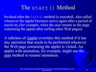The start() Method
Invoked after the init() method is executed; also called
whenever the applet becomes active again after a period of
inactivity (for example, when the user returns to the page
containing the applet after surfing other Web pages).

A subclass of Applet overrides this method if it has
any operation that needs to be performed whenever
the Web page containing the applet is visited. An
applet with animation, for example, might use the
start method to resume animation.


          Liang, Introduction to Java Programming, Ninth Edition, (c) 2013 Pearson Education, Inc. All
                                               rights reserved.
                                                                                                         14
 