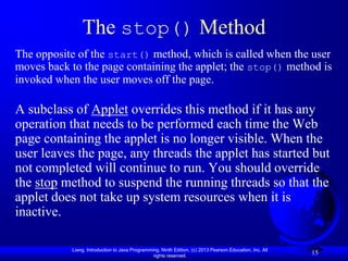 The stop() Method
The opposite of the start() method, which is called when the user
moves back to the page containing the applet; the stop() method is
invoked when the user moves off the page.

A subclass of Applet overrides this method if it has any
operation that needs to be performed each time the Web
page containing the applet is no longer visible. When the
user leaves the page, any threads the applet has started but
not completed will continue to run. You should override
the stop method to suspend the running threads so that the
applet does not take up system resources when it is
inactive.

           Liang, Introduction to Java Programming, Ninth Edition, (c) 2013 Pearson Education, Inc. All
                                                rights reserved.
                                                                                                          15
 